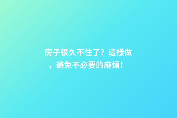 房子很久不住了？這樣做，避免不必要的麻煩！